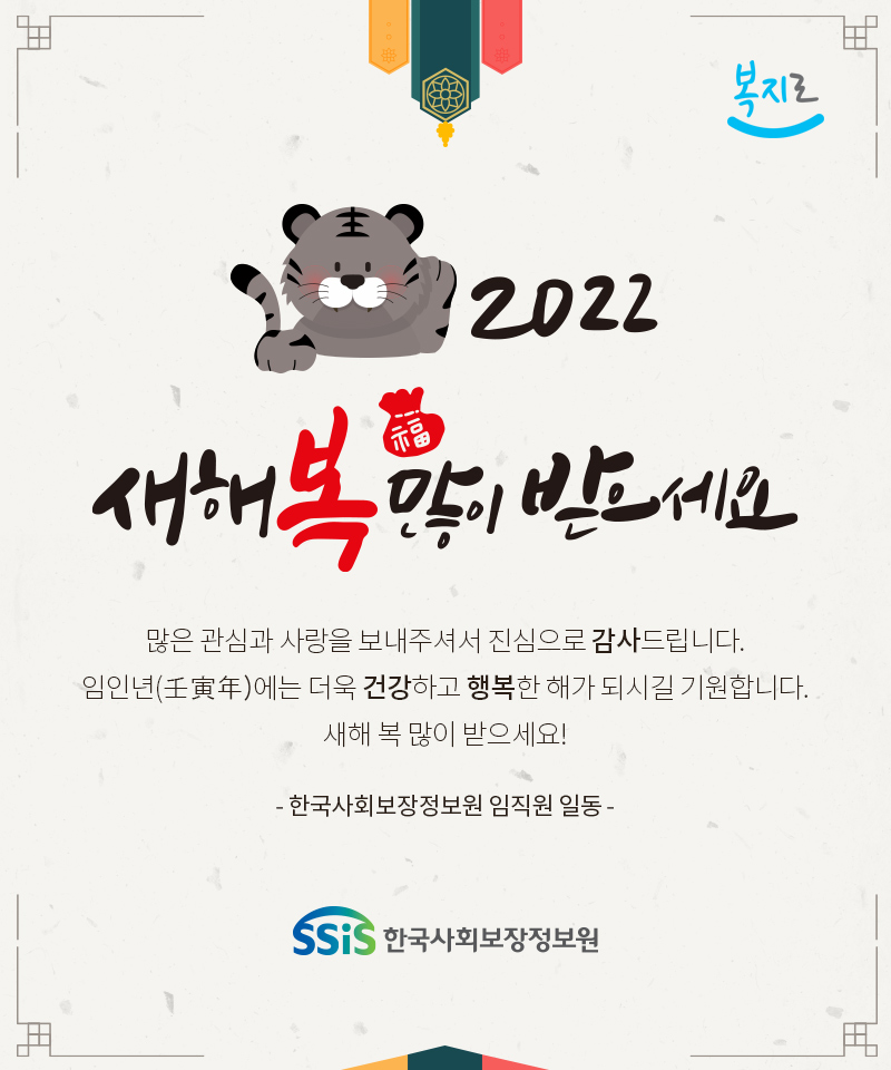 2022 새해 복 많이 받으세요. 많은 관심과 사랑을 보내주셔서 진심으로 감사드립니다. 임인년(壬寅年)에는 더욱 건강하고 행복한 해가 되시길 기원합니다. 새해 복 많이 받으세요! - 한국사회보장정보원 임직원 일동 -