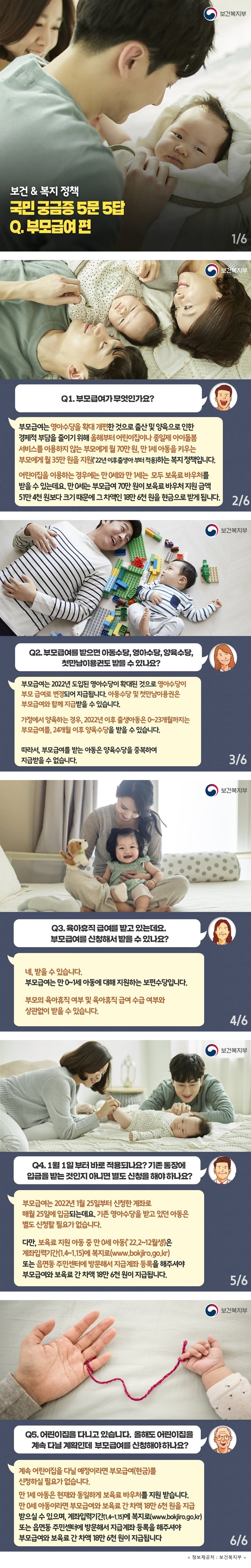 보건복지부 보건·복지정책 국민 궁금증 5문 5답 Q. 부모급여편  Q1. 부모급여가 무엇인가요?  부모급여는 영아수당을 확대 개편한 것으로 출산 및 양육으로 인한 경제적 부담을 줄이기 위해 올해부터 어린이집이나 종일제 아이돌봄 서비스를 이용하지 않는 부모에게 월 70만원, 만 1세 아동을 키우는 부모에게 월 35만 원을 지원(’22년 이후출생아부터 적용)하는 복지정책입니다.  어린이집을 이용하는 경우에는 만 0세와 만 1세는 모두 보육료 바우처를 받을 수 있는데요. 만 0세는 부모급여 70만원이 보육료 바우처 지원금액 51만 4천 원보다 크기 때문에 그 차액인 18만6천 원을 현금으로 받게 됩니다.  Q2. 부모급여를 받으면 아동수당, 영아수당, 양육수당, 첫만남이용권도 받을수있나요?  부모급여는 2022년 도입된 영아수당이 확대된 것으로 영아수당이 부모 급여로 변경되어 지급됩니다. 아동수당 및 첫만남이용권은 부모급여와 함께 지급받을 수 있습니다.  가정에서 양육하는 경우, 2022년 이후 출생아동은 0~23개월까지는 부모급여를, 24개월 이후 양육수당을 받을 수 있습니다.  따라서, 부모급여를 받는 아동은 양육수당을 중복하여 지급받을 수 없습니다.  Q3. 육아휴직 급여를 받고 있는데요. 부모급여를 신청해서 받을수있나요?  네, 받을 수 있습니다.  부모급여는 만0~1세 아동에 대해 지원하는 보편수당입니다. 부모의 육아휴직 여부 및 육아휴직 급여 수급 여부와 상관없이 받을 수 있습니다.  Q4. 1월 1일부터 바로 적용되나요? 기존 통장에 입금을 받는 것인지 아니면 별도 신청을 해야하나요?  부모급여는 2022년 1월 25일부터 신청한 계좌로 매월 25일에 입금되는데요. 기존 영아수당을 받고 있던 아동은 별도 신청할 필요가 없습니다.  다만, 보육료 지원 아동 중 만 0세 아동(’22.2~12월생)은 계좌입력기간(1.4~1.15)에 복지로(www.bokjiro.go.kr) 또는 읍면동 주민센터에 방문해서 지급계좌 등록을 해주셔야 부모급여와 보육료 간 차액 18만 6천 원이 지급됩니다.  Q5. 어린이집을 다니고 있습니다. 올해도 어린이집을 계속 다닐 계획인데 부모급여를 신청해야하나요?  계속 어린이집을 다닐 예정이라면 부모급여(현금)를 신청하실 필요가 없습니다.  만1세 아동은 현재와 동일하게 보육료 바우처를 지원 받습니다. 만 0세 아동이라면 부모급여와 보육료 간 차액 18만 6천 원을 지급 받으실 수 있으며, 계좌입력기간(1.4~1.15)에 복지로(www.bokjiro.go.kr) 또는 읍면동 주민센터에 방문해서 지급계좌 등록을 해주셔야 부모급여와 보육료 간 차액 18만 6천 원이 지급됩니다.