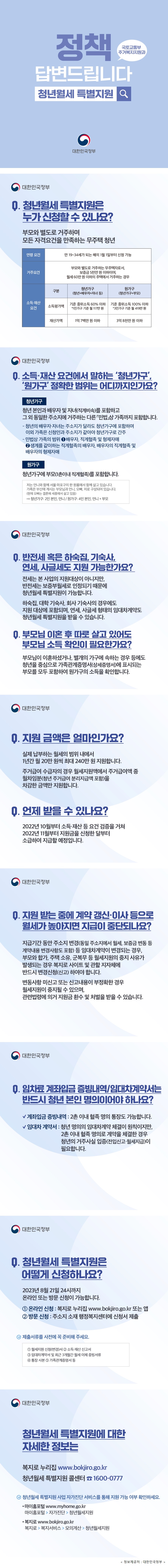 정책 답변드립니다 청년월세 특별지원 국토교통부 주거복지지원과 대한민국정부 Q. 청년월세 특별지원은 누가 신청할 수 있나요? ​ 부모와 별도로 거주하며 모든 자격요건을 만족하는 무주택 청년 ​ ○연령 요건 -만 19~34세가 되는 해의 1월 1일부터 신청가능 ​ ○거주 요건 부모와 별도로 거주하는 무주택자로서, 보증금 5천만 원 이하이면서 월세가 60만 원 이하인 주택에 거주하는 경우 ​ ​ ○소득·재산 요건 구분 /청년가구 (청년+배우자+자녀 등) /원가구 (청년가구+부모) 소득평가액 /기준 중위소득 60% 이하 *1인가구 기준 월 117만 원 /기준 중위소득 100% 이하 *3인가구 기준 월 419만 원 재산가액 /1억 7백만 원 이하 /3억 8천만 원 이하 Q. 소득·재산 요건에서 말하는 ‘청년가구’, ‘원가구’ 정확한 범위는 어디까지인가요? ​ ○청년가구 -청년 본인과 배우자 및 자녀(직계비속)를 포함하고 그 외 동일한 주소지에 거주하는 다른 「민법」상 가족까지 포함합니다. ​ -청년의 배우자·자녀는 주소지가 달라도 청년가구에 포함하며 이외 가족은 신청인과 주소지가 같아야 청년가구로 간주 -민법상 가족의 범위 1.배우자, 직계혈족 및 형제자매 2.생계를 같이하는 직계혈족의 배우자, 배우자의 직계혈족 및 배우자의 형제자매 ​ ​ ○원가구 청년가구에 부모(1촌이내 직계혈족)를 포함합니다. ​ *예시) 저는 언니와 함께 서울 마포구의 한 원룸에서 함께 살고 있습니다. 가족은 부산에 계시는 부모님과 언니, 오빠, 저로 구성되어 있습니다. (현재 오빠는 결혼해 세종에서 살고 있음) →청년가구: 2인 본인, 언니 / 원가구: 4인 본인, 언니 + 부모 ​ Q. 반전세 혹은 하숙집, 기숙사, 연세, 사글세도 지원 가능한가요? ​ 전세는 본 사업의 지원대상이 아니지만, 반전세는 보증부월세로 인정되기 때문에 지원이 가능합니다. ​ 하숙집, 대학·회사 기숙사의 경우에도 지원 대상에 포함되며, 연세, 사글세 형태의 임대차계약도 지원을 받을 수 있습니다. ​ Q. 부모님 이혼 후 따로 살고 있어도 부모님 소득 확인이 필요한가요? 부모님이 이혼하셨거나, 별개의 가구에 속하는 경우 등에도 청년을 중심으로 가족관계증명서(상세증명서)에 표시되는 부모를 모두 포함하여 원가구의 소득을 확인합니다. Q. 지원 금액은 얼마인가요? 실제 납부하는 월세의 범위 내에서 1년간 월 20만 원씩 최대 240만 원 지원합니다. ​ 주거급여 수급자의 경우 월세지원액에서 주거급여액 중 월차임분(청년 주거급여 분리지급액 포함)을 차감한 금액만 지원합니다. ​ ​ Q. 언제 받을 수 있나요? 지자체는 2022년 10월부터 소득·재산 등 요건 검증을 거쳐 2022년 11월부터 지원금을 신청한 달부터 소급하여 지급할 예정입니다. Q. 지원 받는 중에 계약 갱신·이사 등으로 월세가 높아지면 지급이 중단되나요? ​지급기간 동안 주소지 변경(동일 주소지에서 월세, 보증금 변동 등 계약내용 변경사항도 포함) 등 임대차계약이 변경되는 경우, 부모와 합가, 주택 소유, 군복무 등 월세지원의 중지 사유가 발생되는 경우 복지로 사이트 및 관할 지자체에 반드시 변경신청(신고) 하여야 합니다. ​ 변동사항 미신고 또는 신고내용이 부정확한 경우 월세지원이 중지될 수 있으며, 관련법령에 의거 지원금 환수 및 처벌을 받을 수 있습니다. ​ Q. 임차료 계좌입금 증빙내역·임대차계약서는 반드시 청년 본인의 명의여야 하나요? ​ ○계좌입금 증빙내역 -2촌 이내 혈족 명의 통장도 가능합니다. ​ ○임대차 계약서 -청년 명의의 임대차계약 체결이 원칙이지만, 2촌 이내 혈족 명의로 계약을 체결한 경우 청년의 거주사실 입증(전입신고·월세지급)이 필요합니다. Q. 청년월세 특별지원은 어떻게 신청하나요? 2023년 8월 21일까지 온라인 또는 방문 신청이 가능합니다. 1. 온라인 신청: 복지로 누리집 www.bokjiro.go.kr 또는 앱 2. 방문 신청: 주소지 소재 행정복지센터에 신청서 제출 ​ 제출서류를 사전에 꼭 준비해 주세요. ① 월세지원 신청(변경)서 ② 소득·재산 신고서 ③ 임대차계약서 및 최근 3개월간 월세 이체 증빙서류 ④ 통장 사본 ⑤ 가족관계증명서 등 청년월세 특별지원에 대한 자세한 정보는 -복지로 누리집 www.bokjiro.go.kr -청년월세 특별지원 콜센터 ☎ 1600-0777 ​ ​ ○청년월세 특별지원 사업 자가진단 서비스를 통해 지원 가능 여부 확인하세요 -마이홈포털 www.myhome.go.kr 마이홈포털 > 자가진단 > 청년월세지원 ​ -복지로 www.bokjiro.go.kr 복지로 > 복지서비스 > 모의계산 > 청년월세지원