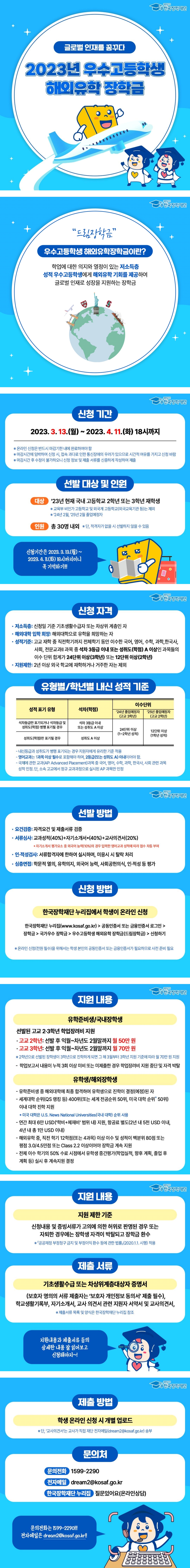 푸른등대 한국장학재단 글로벌 인재를 꿈꾸다 2023년 우수고등학생 해외유학 장학금 '드림장학금' 우수고등학생 해외유학장학금이란? 학업에 대한 의지와 열정이 있는 저소득층 성적 우수고등학생에게 해외유학 기회를 제공하여 글로벌 인재로 성장을 지원하는 장학금 ○ 신청 기간 2023. 3. 13.(월) ~ 2023. 4. 11(화) 18시까지 ※ 온라인 신청은 반드시 마감기한 내에 완료하여야 함 ※ 마감시간에 임박하여 신청 시, 접속 과다로 인한 통신장애의 우려가 있으므로 시간적 여유를 가지고 신청 바람 ※ 마감시간 후 수정이 불가하오니 신청 정보 및 제출 서류를 신중하게 작성하여 제출 ○ 선발 대상 및 인원 대상 '23년 현재 국내 고등학교 2학년 또는 3학년 재학생 ※ 교육부 비인가 고등학교 및 외국계 고등학교(외국교육기관 등)는 제외 ※ ’24년 2월, ’25년 2월 졸업예정자 ○ 인원: 총 30명 내외 ※ 단, 적격자가 없을 시 선발하지 않을 수 있음 신청기간은 2023. 3. 13.(월) ~ 2023. 4. 11(화) 18시까지이니 꼭 기억하기!!! ○ 신청 자격 - 저소득층: 신청일 기준 기초생활수급자 또는 차상위 계층인 자 - 해외대학 입학 희망: 해외대학으로 유학을 희망하는 자 - 성적기준: 고교 재학 중 직전학기까지 전체학기 동안 이수한 국어, 영어, 수학, 과학, 한국사, 사회, 전문교과Ⅱ 과목 중 석차 3등급 이내 또는 성취도(학점) A 이상인 과목들의 이수 단위 합계가 24단위 이상(3학년) 또는 12단위 이상(2학년) - 지원제한: 2년 이상 외국 학교에 재학하거나 거주한 자는 제외 ○ 유형별/학년별 내신 성적 기준 - 성적 표기 유형 / 석차(학점) / 이수단위 - 석차등급만 표기되거나 석차등급 및 성취도(학점) 병행 표기될 경우 / 석차 3등급 이내 또는 성취도 A이상 / '24년 졸업예정자(고교 3학년) / 24단위 이상(1~2학년 성적) - 석차등급만 표기되거나 석차등급 및 성취도(학점) 병행 표기될 경우 / 석차 3등급 이내 또는 성취도 A이상 / '25년 졸업예정자(고교 2학년) / 12단위 이상(1학년 성적) - 성취도(학점)만 표기될 경우 / 성취도 A이상 / '24년 졸업예정자(고교 3학년) / 24단위 이상(1~2학년 성적) - 성취도(학점)만 표기될 경우 / 성취도 A이상 / '25년 졸업예정자(고교 2학년) / 12단위 이상(1학년 성적) ※ 내신등급과 성취도가 병행 표기되는 경우 지원자에게 유리한 기준 적용 ※ 영어교과는 1과목 이상 필수로 포함해야 하며, 2등급(또는 성취도 A)이내어야 함. ※ 국제에 관한 교과(AP:Advamced Placem ent) 과목 중 국어, 영어, 수학, 과학, 한국사, 사회 관련 과목 성적 인정. 단, 소속 고교에서 정규 교과과정으로 실시되 AP 과목만 인정 ○ 선발 방법 - 요건검증 : 자격요건 및 제출서류 검증 - 서류심사 : 교과성적(40%)+자기소개서*(40%)+교사의견서(20%) * 자기소개서 평가요소 중 외국어 능력(10%)의 경우 입력한 영어교과 성적에 따라 점수 차등 부여 - 인·적성검사 : 서류합격자에 한하여 실시하며, 미응시 시 탈락 처리 - 심층면접 : 학문적 열의, 유학의지, 외국어 능력, 사회공헌의식, 인적성 등 평가 ○ 신청방법 한국장학재단 누리집에서 학생이 온라인 신청 한국장학재단 누리집(www.kosaf.go.kr)> 공동인증서 또는 금융인증서 로그인> 장학금> 국가우수 장학금> 우수고등학생 해외유학 장학금(드림장학금) 신청하기 *온라인 신청(전원 필수)을 위해서는 학생 본인의 공동인증서 또는 금융인증서가 필요하므로 사전 준비 필요 ○ 지원 내용 [유학준비생/국내장학생] 선발된 고교 2·3학년 학업장려비 지원 - 고교 2학년: 선발 후 익월~차년도 2월말까지 월 50만 원 - 고교 3학년: 선발 후 익월~차년도 2월말까지 월 70만 원 ※ 2학년으로 선발된 장학생이 3학년으로 진학하게 되면 그 해 3월부터 3학년 지원 기준에 따라 월 70만 원 지원 - 학업보고서 내용이 누적 3회 이상 미비 또는 미제출한 경우 학업장려비 지원 중단 및 자격 박탈 [유학생/해외장학생] - 유학준비생 중 해외대학에 최종 합격하여 유학생으로 진학이 결정(예정)된 자 - 세계대학 순위(QS 랭킹 등) 400위(또는 세계 전공순위 50위, 미국 대학 순위* 50위) 이내 대학 진학 지원 * 미국 대학은 U.S. News National Universities(국내 대학) 순위 사용 - 연간 최대 6만 USD(‘학비+체재비’ 범위 내) 지원, 항공료 별도(2년 내 5천 USD 이내, 4년 내 총 1만 USD 이내) - 해외유학 중, 직전 학기 12학점(또는 4과목) 이상 이수 및 성적이 백분위 80점 또는 평점 3.0/4.5만점 또는 Class 2.2 이상이어야 장학금 계속 지원 - 전체 이수 학기의 50% 수료 시점에서 유학생 중간평가(학업실적, 향후 계획, 졸업 후 계획 등) 실시 후 계속지원 결정 ○ 지원 제한 기준 신청내용 및 증빙서류가 고의에 의한 허위로 판명된 경우 또는 자퇴한 경우에는 장학생 자격이 박탈되고 장학금 환수 ※ 「공공재정 부정청구 금지 및 부정이익 환수 등에 관한 법률」(2020.1.1. 시행) 적용 ○ 제출 서류 기초생활수급 또는 차상위계층대상자 증명서 (보호자 명의의 서류 제출자는 '보호자 개인정보 동의서' 제출 필수), 학교생활기록부, 자기소개서, 교사 의견서 관련 지원자 서약서 및 교사의견서 ※ 제출서류 목록 및 양식은 한국장학재단 누리집 참조 지원내용과 제출서류 등의 상세한 내용 잘 읽어보고 신청해야지~! ○ 제출 방법 학생 온라인 신청 시 개별 업로드 ※ 단, ‘교사의견서’는 교사가 직접 재단 전자메일(dream2@kosaf.go.kr) 송부 ○ 문의처 문의전화: 1599-2290 전자메일: dream2@kosaf.go.kr 한국장학재단 누리집: 질문있어요(온라인상담) 문의전화는 1599-2290!!! 전자메일은 dream2@kosaf.go.kr!!!