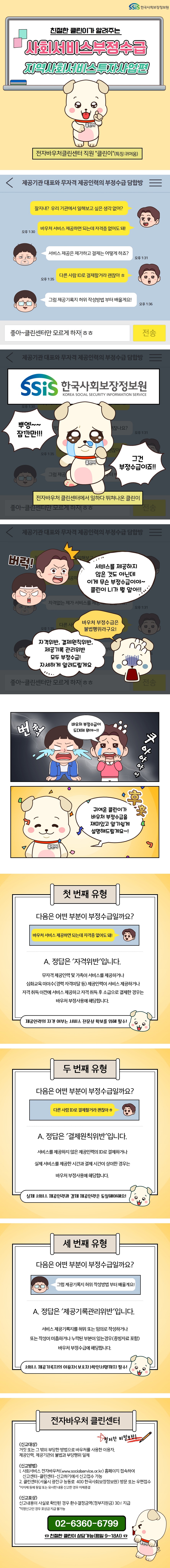 SSiS한국사회보장정보원 친절한 클린이가 알려주는 사회서비스부정수급 지역사회서비스투자편 전자바우처클린센터 직원 '클린이'(특징: 귀여움) ○ 제공기관 대표와 무자격 제공인력의 부정수급 담합방 가: 잘니재? 우리 기관에서 일해보고 싶은 생각 없어? 바우처 서비스 제공하면 되는데 자격증 없어도 돼! 나: 서비스 제공은 제가 하고 결제는 어떻게 하죠? 가: 다른 사람 ID로 결제할거라 괜찮아ㅎ 나: 그럼 제공기록지 허위 작성방법부터 배울게요! 가: 좋아~ 클린센터만 모르게 하자ㅎㅎ 뿌엥~~ 잠깐만!!! 그건 부정수급이죠!! 전자바우처 클린센터에서 일하다 뛰쳐나온 클린이 가: 서비스를 제공하지 않은 것도 아닌데 이게 무슨 부정수급이야~ 클린이 니가 뭘 알아! 클린이: 바우처 부정수급은 불법행위라구요! 자격위반, 결제원칙위반, 제공기록 관리위반 모두 부정수급! 자세하게 알려드릴게요 가: 바우처 부정수급이 도대체 뭐야~!! 클린이: 귀여운 클린이가 바우처 부정수급을 재미있고 알기 쉽게 설명해 드릴게요~! ○ 첫 번째 유형 '바우처 서비스 제공하면 되는데 자격증 없어도 돼!' 다음은 어떤 부분이 부정수급일까요? A. 정답은 '자격위반'입니다. 무자격 제공인력 및 가족이 서비스를 제공하거나 심화교육 미이수(경력 자격미달 등) 제공인력이 서비스 제공하거나 자격 취득 이전에 서비스 제공하고 자격 취득 후 소급으로 결제한 경우는 바우처 부정사용에 해당합니다. 제공인력의 자격 여부는 서비스 전문성 확보를 위해 필수! ○ 두 번째 유형 '다른 사람 ID로 결제할거라 괜찮아ㅎ' 다음은 어떤 부분이 부정수급일까요? A. 정답은 '결제원칙위반'입니다. 서비스를 제공하지 않은 제공인력의 ID로 결제하거나 실제 서비스를 제공한 시간과 결제 시간이 상이한 경우는 바우처 부정사용에 해당합니다. 실제 서비스 제공인력과 결제 제공인력은 동일해야 해요! ○ 세 번째 유형 '그럼 제공기록지 허위 작성방법부터 배울게요!' 다음은 어떤 부분이 부정수급일까요? A. 정답은 '제공기록관리위반'입니다. 서비스 제공기록지를 허위 또는 임의로 작성하거나 또는 작성이 미흡하거나 누락된 부분이 있는 경우(증빙자료 포함) 바우처 부정수급에 해당합니다. 서비스 제공기록지의 이용자(보호자) 확인 서명까지 필수! ○ 전자바우처 클린센터 철저한 비밀보장! -신고대상: 거짓 또는 그 밖의 부당한 방법으로 바우처를 사용한 이용자, 제공인력, 제공기관의 불법과 부당행위 일체 -신고 방법 1. 사회서비스 전자바우처(www.socialservice.or.kr) 홈페이지 접속하여 신고센터-클린센터-신고하기에서 신고접수 가능 2. 클린센터(서울시 광진구 능동로 400 한국사회보장정보원) 방문 또는 우편접수 *지자체 등에 동일 또는 유사한 내용 신고한 경우 자체 종결 -신고포상: 신고내용이 사실로 확인된 경우 환수결정금액(정부지원금) 30% 지급 *익명신고인 경우 포상금 지급 불가능 02-6360-6799 ☎친절한 클린이 상담가능(평일 9~18시) 