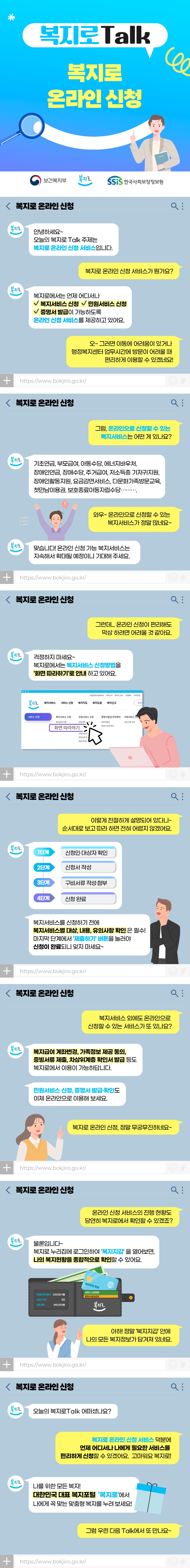 보건복지부 복지로 SSiS한국사회보장정보원 복지로Talk 복지로 온라인 신청 안녕하세요~ 오늘의 복지로Talk 주제는 복지로 온라인 신청 서비스입니다. 복지로 온라인 신청 서비스가 뭔가요? 복지로에서는 언제 어디서나 - 복지서비스 신청 - 민원서비스 신청 - 증명서 발급이 가능하도록 온라인 신청 서비스를 제공하고 있어요. 오~ 그러면 이동에 어려움이 있거나 행정복지센터 업무시간에 방문이 어려울 때 편리하게 이용할 수 있겠네요! 그럼, 온라인으로 신청할 수 있는 복지서비스는 어떤 게 있나요? 기초연금, 부모급여, 아동수당, 에너지바우처, 장애인연금, 장애수당, 주거급여, 저소득층 기저귀지원, 장애인활동지원, 요금감면서비스, 다문화가족방문교육, 첫만남이용권, 보호종료아동자립수당… 와우~ 온라인으로 신청할 수 있는 복지서비스가 정말 많네요~ 맞습니다! 온라인 신청 가능 복지서비스는 지속해서 확대될 예정이니 기대해 주세요. 그런데… 온라인 신청이 편리해도 막상 하려면 어려울 것 같아요. 걱정하지 마세요~ 복지로에서는 복지서비스 신청방법을 ‘화면 따라하기’로 안내하고 있어요. 이렇게 친절하게 설명되어 있다니~ 순서대로 보고 따라 하면 전혀 어렵지 않겠어요. (1단계) 신청인·대상자 확인 (2단계) 신청서 작성 (3단계) 구비서류 작성·첨부 (4단계) 신청 완료 복지서비스를 신청하기 전에 복지서비스별 대상, 내용, 유의사항 확인은 필수! 마지막 단계에서 ‘제출하기’ 버튼을 눌러야 신청이 완료되니 잊지 마세요~ 복지서비스 외에도 온라인으로 신청할 수 있는 서비스가 또 있나요? 복지급여 계좌변경, 가족정보 제공 동의, 증빙서류 제출, 차상위계층 확인서 발급 등도 복지로에서 이용이 가능하답니다. 민원서비스 신청, 증명서 발급·확인도 이제 온라인으로 이용해 보세요. 복지로 온라인 신청, 정말 무궁무진하네요~ 온라인 신청 서비스의 진행 현황도 당연히 복지로에서 확인할 수 있겠죠? 물론입니다~ 복지로 누리집에 로그인하여 ‘복지지갑’을 열어보면, 나의 복지현황을 종합적으로 확인할 수 있어요. 아하! 정말 ‘복지지갑’ 안에 나의 모든 복지정보가 담겨져 있네요. 오늘의 복지로Talk 어떠셨나요? 복지로 온라인 신청 서비스 덕분에 언제 어디서나 나에게 필요한 서비스를 편리하게 신청할 수 있겠어요. 고마워요 복지로! 나를 위한 모든 복지! 대한민국 대표 복지포털 ‘복지로’에서 나에게 꼭 맞는 맞춤형 복지를 누려 보세요! 그럼 우린 다음 Talk에서 또 만나요~