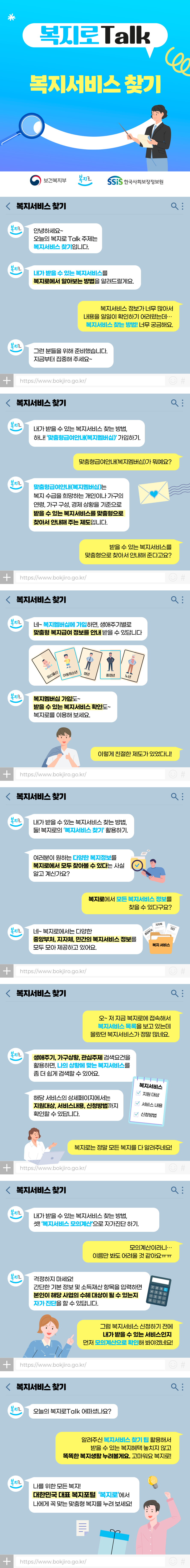 보건복지부 복지로 SSiS 한국사회보장정보원 복지로Talk 복지서비스 찾기 안녕하세요~ 오늘의 복지로Talk 주제는 복지서비스 찾기입니다. 내가 받을 수 있는 복지서비스를 복지로에서 알아보는 방법을 알려드릴게요. 복지서비스 정보가 너무 많아서 내용을 일일이 확인하기 어려웠는데… 복지서비스 찾는 방법! 너무 궁금해요. 그런 분들을 위해 준비했습니다. 지금부터 집중해 주세요~ 내가 받을 수 있는 복지서비스 찾는 방법, 하나! ‘맞춤형급여안내(복지멤버십)’ 가입하기. 맞춤형급여안내(복지멤버십)가 뭐예요? 맞춤형급여안내(복지멤버십)는 복지 수급을 희망하는 개인이나 가구의 연령, 가구 구성, 경제 상황을 기준으로 받을 수 있는 복지서비스를 맞춤형으로 찾아서 안내해 주는 제도입니다. 받을 수 있는 복지서비스를 맞춤형으로 찾아서 안내해 준다고요? 네~ 복지멤버십에 가입하면, 생애주기별로 맞춤형 복지급여 정보를 안내받을 수 있답니다. 복지멤버십 가입도~ 받을 수 있는 복지서비스 확인도~ 복지로를 이용해 보세요. 이렇게 친절한 제도가 있었다니! 내가 받을 수 있는 복지서비스 찾는 방법, 둘! 복지로의 ‘복지서비스 찾기’ 활용하기. 여러분이 원하는 다양한 복지정보를 복지로에서 모두 찾아볼 수 있다는 사실 알고 계신가요? 복지로에서 모든 복지서비스 정보를 찾을 수 있다구요? 네~ 복지로에서는 다양한 중앙부처, 지자체, 민간의 복지서비스 정보를 모두 모아 제공하고 있어요. 오~ 저 지금 복지로에 접속해서 복지서비스 목록을 보고 있는데 몰랐던 복지서비스가 정말 많네요. 생애주기, 가구상황, 관심주제 검색요건을 활용하면, 나의 상황에 맞는 복지서비스를 좀 더 쉽게 검색할 수 있어요. 해당 서비스의 상세페이지에서는 지원대상, 서비스내용, 신청방법까지 확인할 수 있답니다. 복지로는 정말 모든 복지를 다 알려주네요! 내가 받을 수 있는 복지서비스 찾는 방법, 셋! ‘복지서비스 모의계산’으로 자가진단 하기. 모의계산이라니… 이름만 봐도 어려울 것 같아요ㅠㅠ 걱정하지 마세요! 간단한 기본 정보 및 소득재산 항목을 입력하면 본인이 해당 사업의 수혜 대상이 될 수 있는지 자가 진단을 할 수 있답니다. 그럼 복지서비스 신청하기 전에 내가 받을 수 있는 서비스인지 먼저 모의계산으로 확인해 봐야겠네요! 오늘의 복지로Talk 어떠셨나요? 알려주신 복지서비스 찾기 팁 활용해서 받을 수 있는 복지혜택 놓치지 않고 똑똑한 복지생활 누려볼게요. 고마워요 복지로! 나를 위한 모든 복지! 대한민국 대표 복지포털 ‘복지로’에서 나에게 꼭 맞는 맞춤형 복지를 누려 보세요!