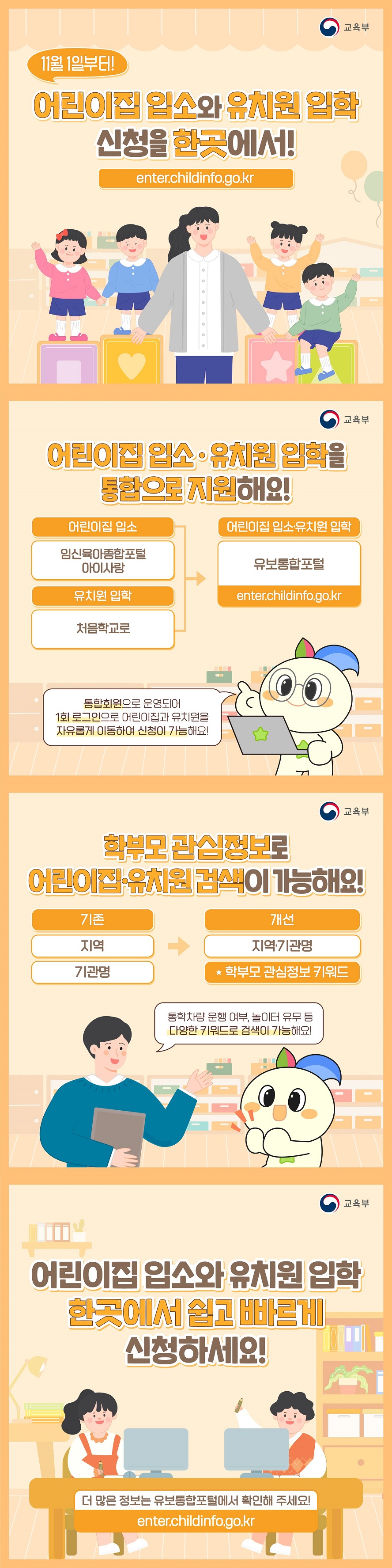 11월 1일부터! 어린이집 입소와 유치원 입학 신청을 한곳에서!enter.childinfo.go.kr (교육부) Ⅴ 어린이집 입소·유치원 입학을 통합으로 지원해요! 어린이집 입소 임신육아종합포털 아이사랑, 유치원 입학 처음학교로, - 어린이집 입소·유치원 입학: 유보통합포털 enter.childinfo.go.kr *통합회원으로 운영되어 1회 로그인으로 어린이집과 유치원을 자유롭게 이동하여 신청이 가능해요! Ⅴ 학부모 관심정보로 어린이집·유치원검색이 가능해요! 기존 지역 기관명 개선 지역기관명 학부모 관심정보 키워드 *통학차량 운행 여부, 놀이터 유무 등 다양한 키워드로 검색이 가능해요! 어린이집 입소와 유치원 입학 이제 한곳에서 쉽고 빠르게 신청하세요! 더 많은 정보는 유보통합포털에서 확인해 주세요! enter.childinfo.go.kr 