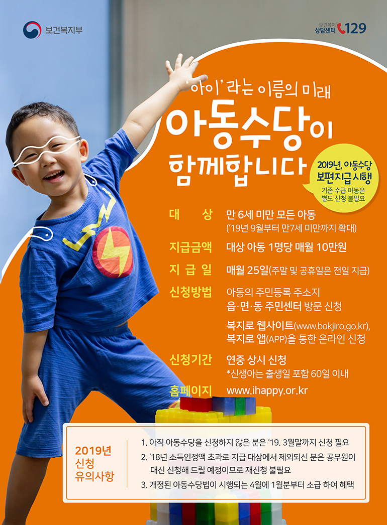 보건복지부 보건복지상담센터 129

아이라는 이름의 미래 아동수당이 함께합니다.
2019년, 아동수당 보편지급 시행 (기존 수급 아동은 별도 신청 불필요)
- 대상 : 만 6세 미만 모든 아동 ('19년 9월부터 만7세 미만까지 확대)
- 지급금액 : 대상 아동 1명당 매월 10만원
- 지급일 : 매월 25일(주말 및 공휴일은 전일 지급)
- 신청방법 : 아동의 주민등록 주소지 읍면동 주민센터 방문 신청, 복지로 웹사이트(www.bokjiro.go.kr), 복지로 앱(APP)을 통한 온라인 신청
- 신청기간 : 연중 상시 신청 *신생아는 출생일 포함 60일 이내
- 홈페이지 : www.ihappy.or.kr

[2019년 신청 유의사항]
1. 아직 아동수당을 신청하지 않은 분은 '19. 3월말까지 신청 필요
2. '18년 소득인정액 초과로 지급 대상에서 제외되신 분은 공무원이 대신 신청해 드릴 예정이므로 재신청 불필요
3. 개정된 아동수당법이 시행되는 4월에 1월부터 소급하여 혜택