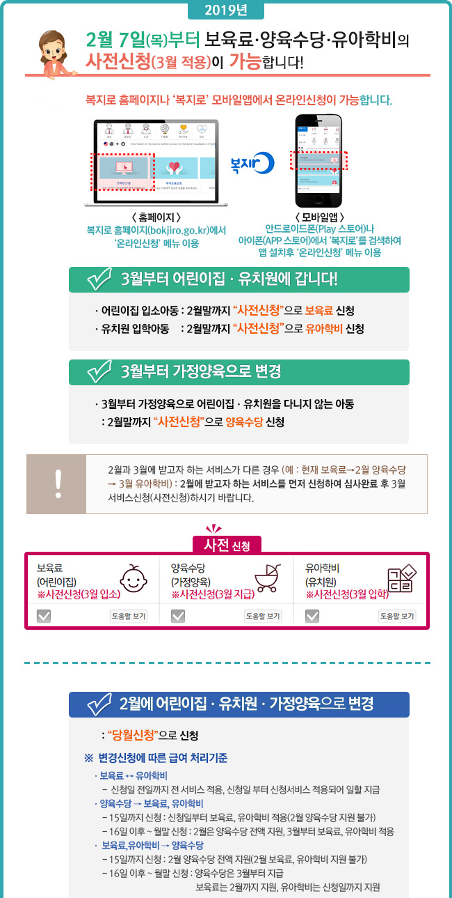 2019년 2월 7(목)부터 보육료ㆍ양육수당ㆍ유아학비의 사전신청(3월 적용)이 가능합니다!
복지로 홈페이지나 복지로 모바일앱에서 온라인신청이 가능합니다.
- 홈페이지 : 복지로 홈페이지(bokjiro.go.kr)에서 온라인신청' 메뉴 이용
- 모바일앱 : 안드로이드폰(Play 스토어)나
아이폰(APP 스토어)에서 복지로를 검색하여 앱 설치후 온라인신청 메뉴 이용
[3월부터 어린이집ㆍ유치원에 갑니다!]
 :어린이집 입소아동 : 2월말까지 사전신청으로 보육료 신청ㆍ유치원 입학아동 : 2월말까지 사전신청으로 유아학비 신청
[3월부터 가정양육으로 변경]
 : 3월부터 가정양육으로 어린이집ㆍ유치원을 다니지 않는 아동 : 2월말까지 사전신청으로 양육수당 신청
2월과 3월에 받고자 하는 서비스가 다른 경우 (예 : 현재 보육료→2월 양육수당 → 3월 유아학비) : 2월에 받고자 하는 서비스를 먼저 신청하여 심사완료 후 3월 서비스신청(사전신청)하시기 바랍니다.
사전신청 화면 이미지
[2월에 어린이집ㆍ유치원ㆍ가정양육으로 변경]
당월신청으로 신청
변경신청에 따른 급여 처리기준ㆍ보육료 ↔ 유아학비
-  신청일 전일까지 전 서비스 적용, 신청일 부터 신청서비스 적용되어 일할 지급
ㆍ양육수당 → 보육료, 유아학비 - 15일까지 신청 : 신청일부터 보육료, 유아학비 적용(2월 양육수당 지원 불가)    
- 16일 이후 ~ 월말 신청 : 2월은 양육수당 전액 지원, 3월부터 보육료, 유아학비 적용
ㆍ 보육료,유아학비 → 양육수당
- 15일까지 신청 : 2월 양육수당 전액 지원(2월 보육료, 유아학비 지원 불가)
- 16일 이후 ~ 월말 신청 : 양육수당은 3월부터 지급 
보육료는 2월까지 지원, 유아학비는 신청일까지 지원