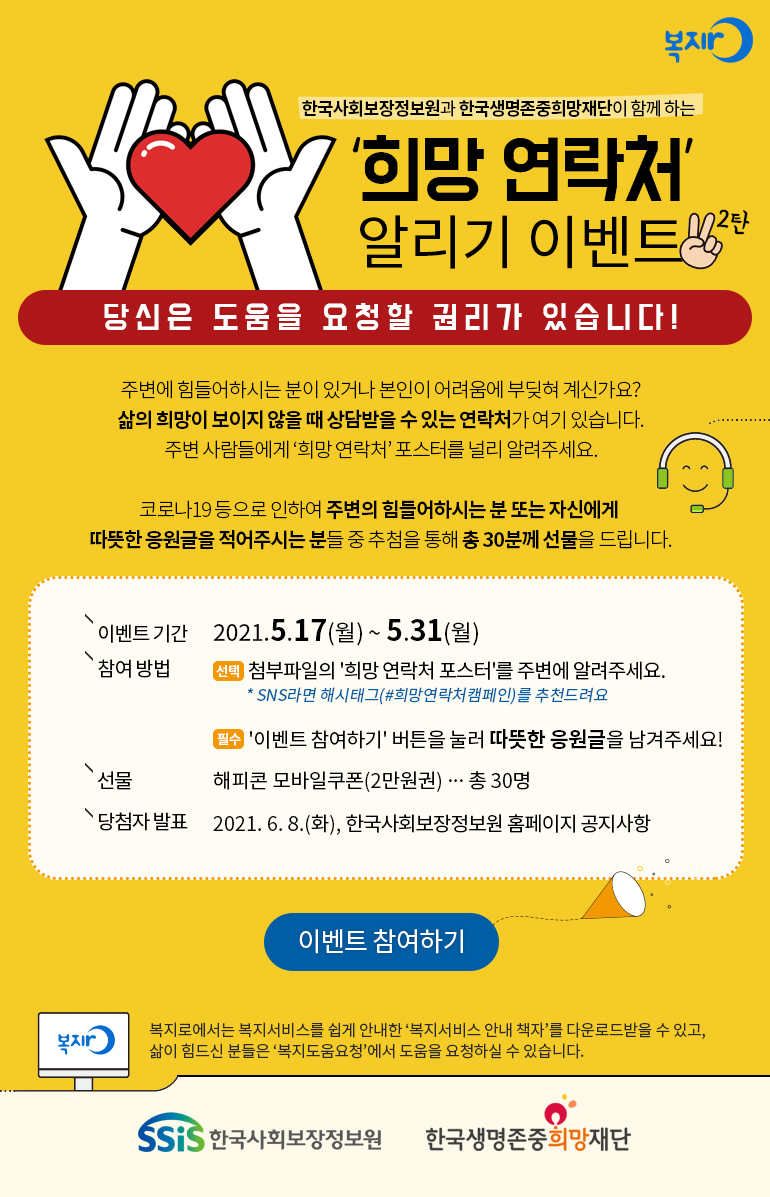 복지로 한국사회보장정보원과 한국생명존중희망재단이 함께 하는 '희망 연락처' 알리기 이벤트 2탄 당신은 도움을 요청할 권리가 있습니다! 주변에 힘들어하시는 분이 있거나 본인이 어려움에 부딪혀 계신가요? 삶의 희망이 보이지 않을 때 상담받을 수 있는 연락처가 여기 있습니다. 주변 사람들에게 '희망 연락처' 포스터를 널리 알려주세요. 이벤트 기간 2021.5.17(월) ~ 5.31(월) 참여방법 선택 첨부파일의 '희망 연락처 포스터'를 주변에 널리 알려주세요. * SNS라면 해시태그(#희망연락처캠페인)를 추천드려요 필수 '이벤트 참여하기'버튼을 눌러 따뜻한 응원글을 남겨주세요! 선물 해피콘 모바일쿠폰(2만원권)…총30명 당첨자 발표 2021.6.8(화), 한국사회보장정보원 홈페이지 공지사항 이벤트 참여하기 복지로 복지로에서는 복지서비스를 쉽게 안내한 '복지서비스 안내 책자'를 다운로드받을 수 있고, 삶이 힘드신 분들은 '복지도움요청'에서 도움을 요청하실 수 있습니다. SSiS 한국사회보장정보원 한국생명존중희망재단