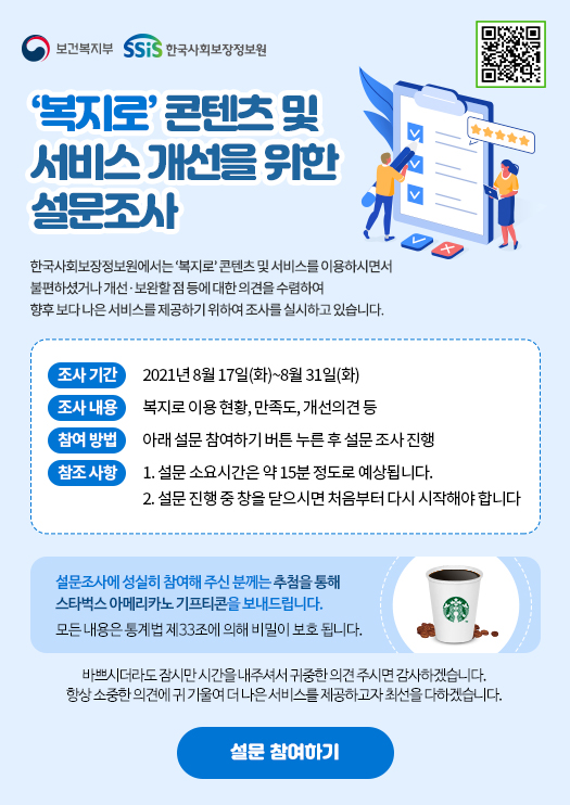 보건복지부 한국사회보장정보원 '복지로' 콘텐츠 및 서비스 개선을 위한 설문조사 한국사회보장정보원에서는 '복지로' 콘텐츠 및 서비스를 이용하시면서 불편하셨거나 개선.보완할 점 등에 대한 의견을 수렴하여 향후 보다 나은 서비스를 제공하기 위하여 조사를 실시하고 있습니다. 조사 기간 2021년 8월 17일(화)~8월 31일(화) 조사 내용 복지로 이용 현황, 만족도, 개선의견 등 참여방법 아래 설문 참여하기 버튼 누른 후 설문 조사 진행 참조 사항 1. 설문 소요시간은 약 15분 정도로 예상됩니다. 2. 설문 진행 중 창을 닫으시면 처음부터 다시 시작해야 합니다. 설문조사에 성실히 참여해 주신 분께는 추첨을 통해 스타벅스 아메리카노 기프티콘을 보내드립니다. 모든 내용은 통계법 제33조에 의해 비밀이 보호 됩니다. 바쁘시더라도 잠시만 시간을 내주셔서 귀중한 의견 주시면 감사하겠습니다. 항상 소중한 의견에 귀 기울여 더 나은 서비스를 제공하고자 최선을 다하겠습니다. 설문 참여하기