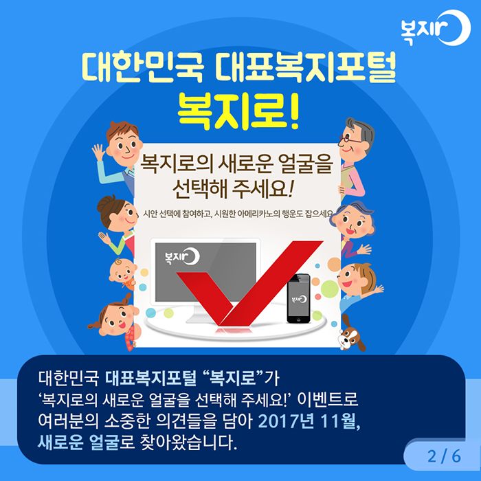 대한민국 대표복지포털 복지로! 대한민국 대표복지포럴 복지로가 복지로의 새로운 얼굴을 선택해 주세요! 이벤트로 여러분의 소중한 의견들을 담아 2017년 11월, 새로운 얼굴로 찾아왔습니다.