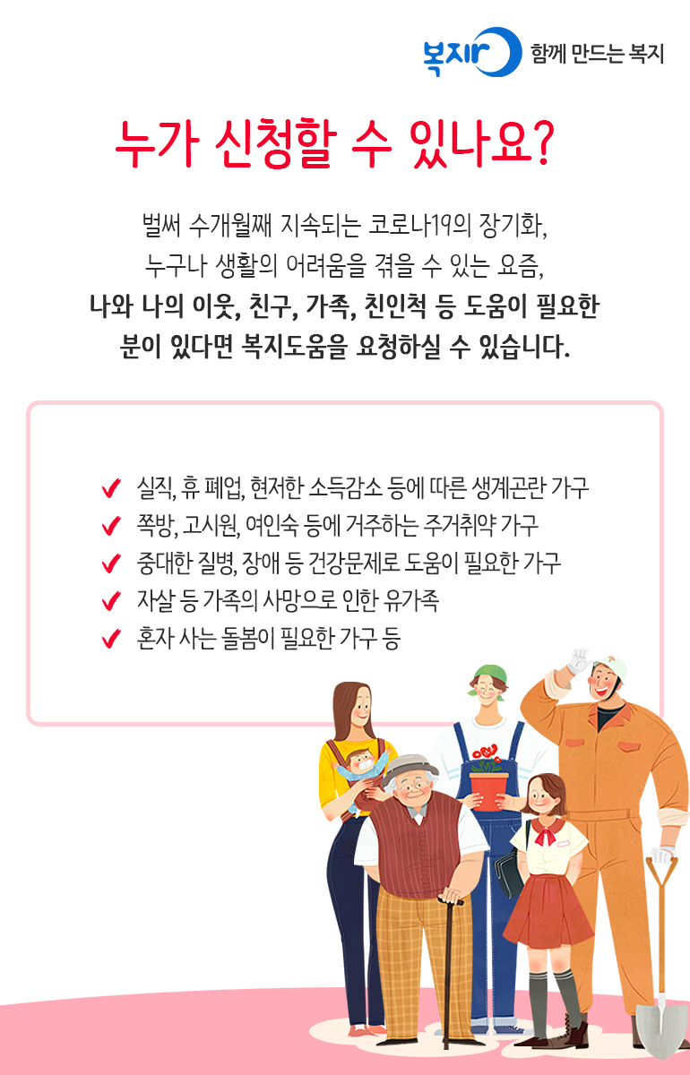 누가 신청할 수 있나요? 벌써 수개월째 지속되는 코로나19의 장기화, 누구나 생활의 어려움을 겪을 수 있는 요즘, 나와 나의 이웃, 친구, 가족, 친인척 등 도움이 필요한 분이 있다면 복지도움을 요청하실 수 있습니다. 실직, 휴폐업, 현저한 소득감소 등에 따른 생계곤란 가구 쪽방, 고시원, 여인숙 등에 거주하는 주거취약 가구 중대한 질병, 장애 등 건강문제로 도움이 필요한 가구 자살 등 가족의 사망으로 인한 유가족 혼자 사는 돌봄이 필요한 가구 등